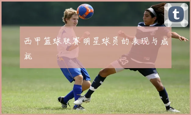 西甲篮球联赛明星球员的表现与成就