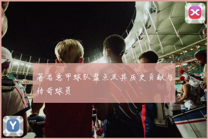 著名意甲球队盘点及其历史贡献与传奇球员