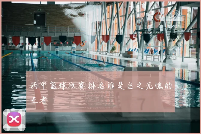 西甲篮球联赛排名谁是当之无愧的王者